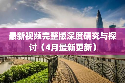 最新視頻完整版深度研究與探討（4月最新更新）