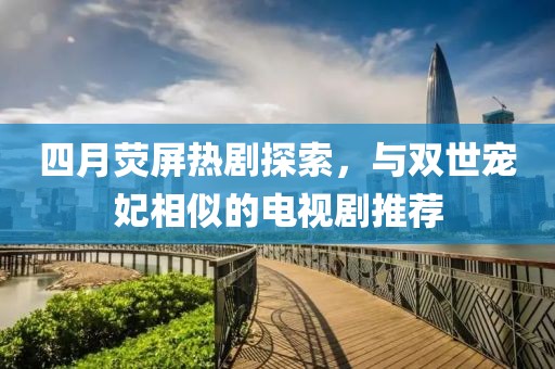 四月熒屏熱劇探索，與雙世寵妃相似的電視劇推薦