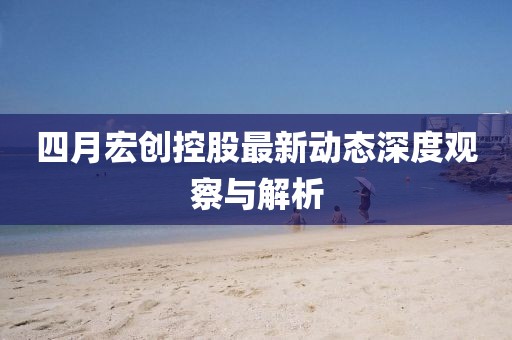 四月宏創控股最新動態深度觀察與解析