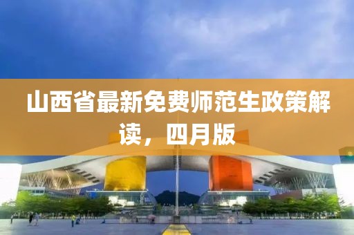 山西省最新免費師范生政策解讀，四月版