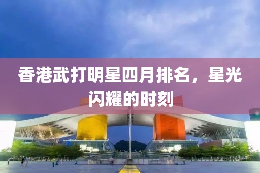 香港武打明星四月排名，星光閃耀的時刻