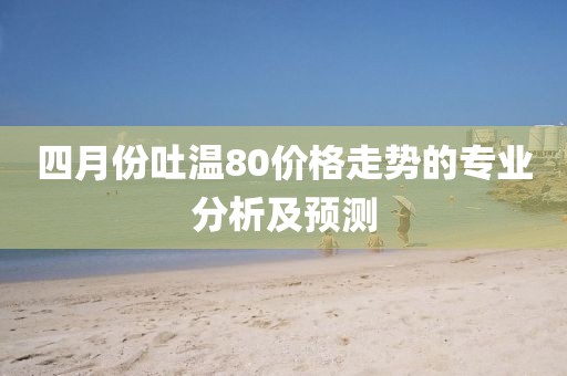 四月份吐溫80價格走勢的專業分析及預測