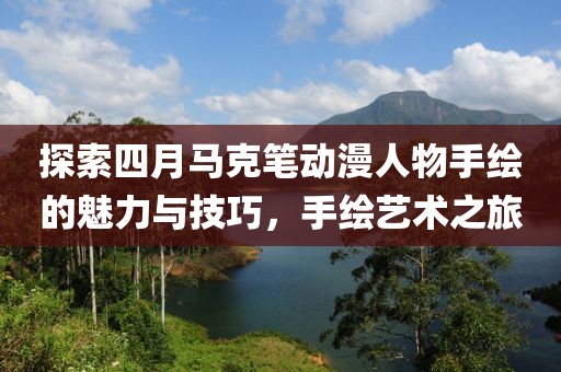 探索四月馬克筆動漫人物手繪的魅力與技巧，手繪藝術之旅