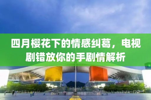 四月櫻花下的情感糾葛，電視劇錯放你的手劇情解析