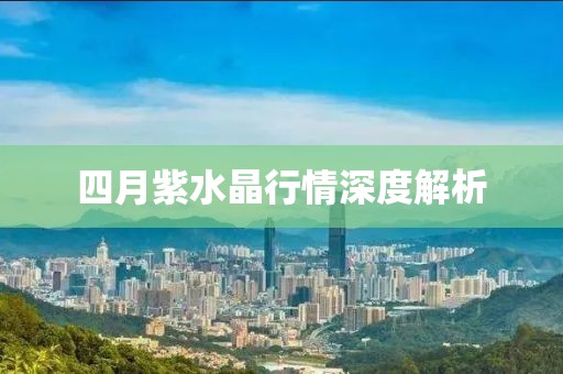 四月紫水晶行情深度解析