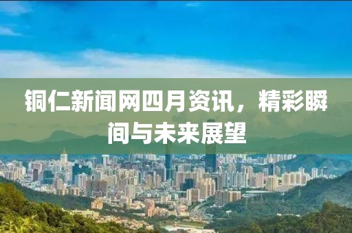 銅仁新聞網四月資訊，精彩瞬間與未來展望