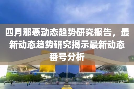 四月邪惡動態趨勢研究報告，最新動態趨勢研究揭示最新動態番號分析