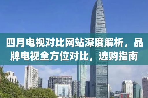四月電視對比網(wǎng)站深度解析，品牌電視全方位對比，選購指南