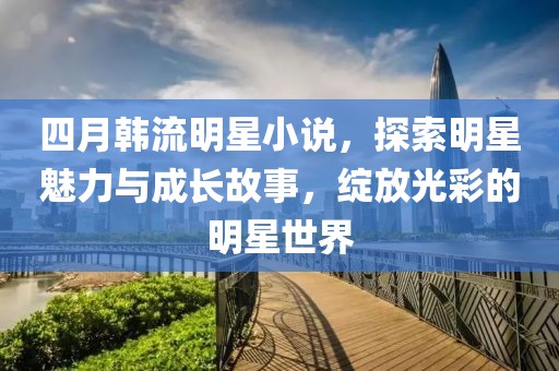 四月韓流明星小說，探索明星魅力與成長故事，綻放光彩的明星世界