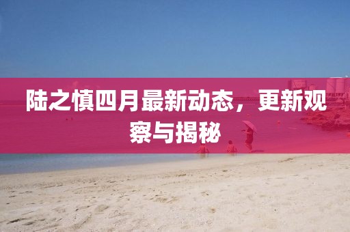 陸之慎四月最新動(dòng)態(tài)，更新觀察與揭秘
