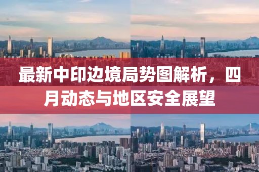 最新中印邊境局勢圖解析，四月動態(tài)與地區(qū)安全展望