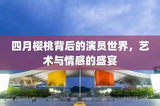 四月櫻桃背后的演員世界，藝術(shù)與情感的盛宴