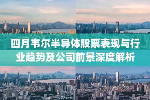四月韋爾半導體股票表現與行業趨勢及公司前景深度解析