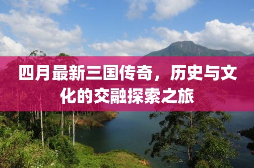 四月最新三國傳奇，歷史與文化的交融探索之旅