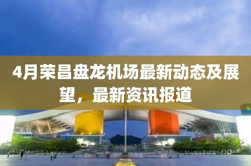 4月榮昌盤龍機場最新動態及展望，最新資訊報道