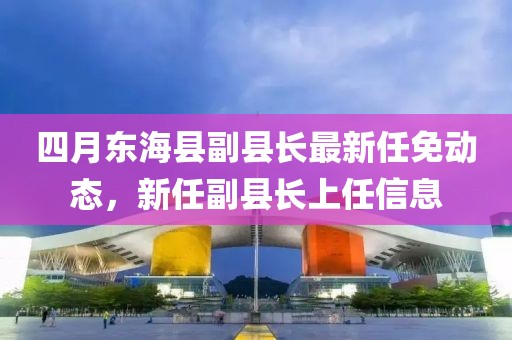 四月東海縣副縣長(zhǎng)最新任免動(dòng)態(tài)，新任副縣長(zhǎng)上任信息