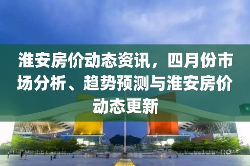 淮安房價動態(tài)資訊，四月份市場分析、趨勢預(yù)測與淮安房價動態(tài)更新