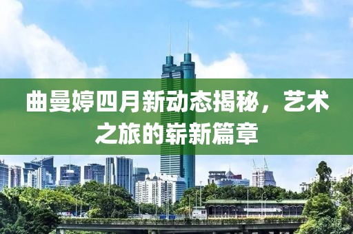 曲曼婷四月新動態揭秘，藝術之旅的嶄新篇章