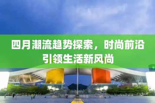 四月潮流趨勢(shì)探索，時(shí)尚前沿引領(lǐng)生活新風(fēng)尚