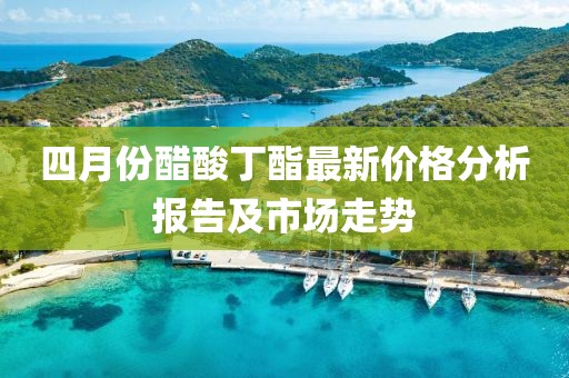 四月份醋酸丁酯最新價格分析報告及市場走勢