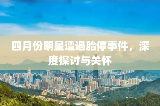 四月份明星遭遇胎停事件，深度探討與關(guān)懷