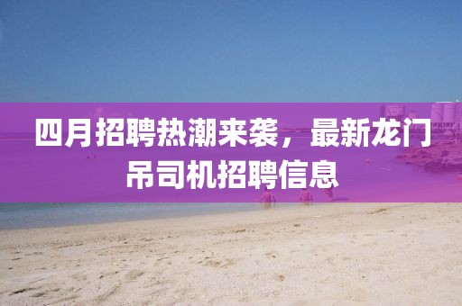 四月招聘熱潮來襲，最新龍門吊司機招聘信息