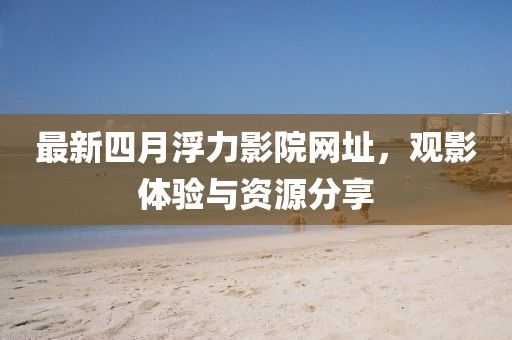 最新四月浮力影院網址，觀影體驗與資源分享