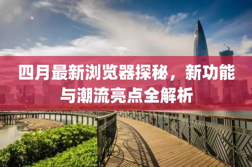四月最新瀏覽器探秘，新功能與潮流亮點全解析