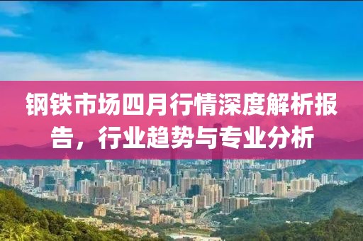 鋼鐵市場四月行情深度解析報告，行業趨勢與專業分析