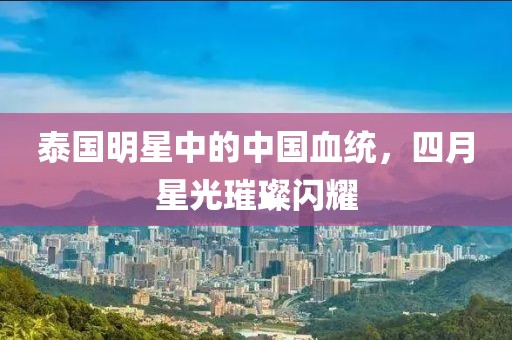 泰國明星中的中國血統，四月星光璀璨閃耀