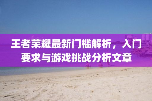 王者榮耀最新門檻解析，入門要求與游戲挑戰分析文章