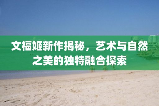 文福姬新作揭秘，藝術與自然之美的獨特融合探索