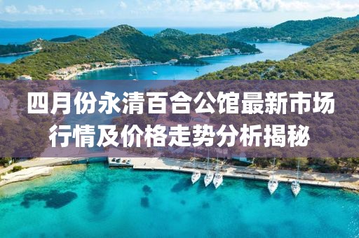四月份永清百合公館最新市場行情及價格走勢分析揭秘