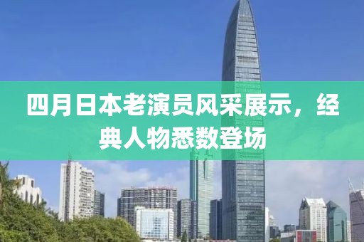四月日本老演員風(fēng)采展示，經(jīng)典人物悉數(shù)登場(chǎng)