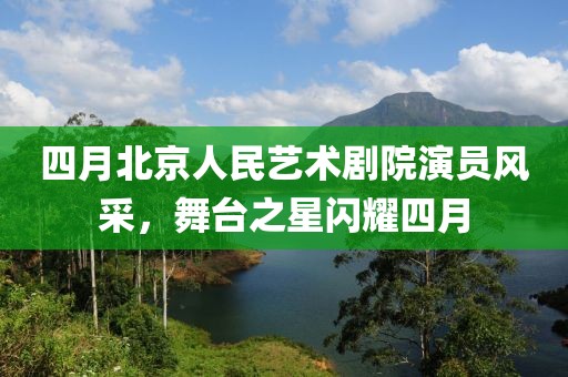 四月北京人民藝術劇院演員風采，舞臺之星閃耀四月