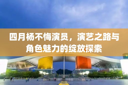 四月楊不悔演員，演藝之路與角色魅力的綻放探索