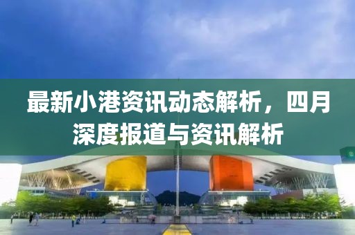 最新小港資訊動態解析，四月深度報道與資訊解析