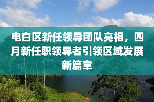 電白區(qū)新任領(lǐng)導(dǎo)團(tuán)隊亮相，四月新任職領(lǐng)導(dǎo)者引領(lǐng)區(qū)域發(fā)展新篇章