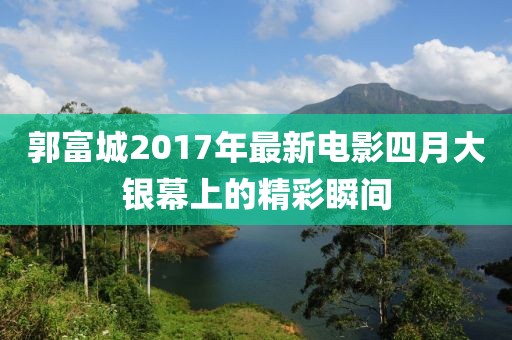 郭富城2017年最新電影四月大銀幕上的精彩瞬間