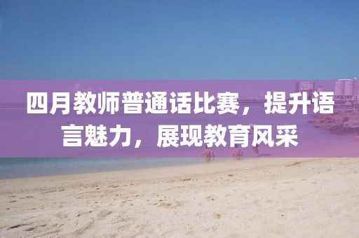四月教師普通話比賽，提升語言魅力，展現(xiàn)教育風采