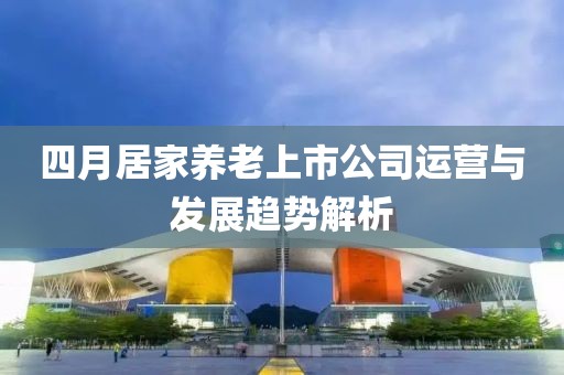 四月居家養老上市公司運營與發展趨勢解析