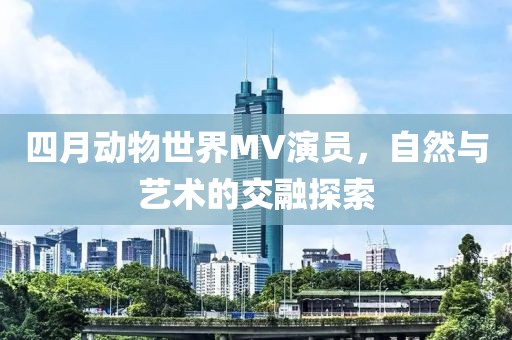 四月動物世界MV演員，自然與藝術的交融探索