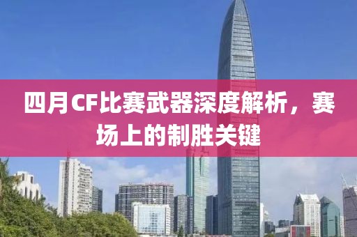 四月CF比賽武器深度解析，賽場上的制勝關鍵