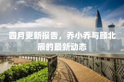 四月更新報告，喬小喬與顧北辰的最新動態(tài)