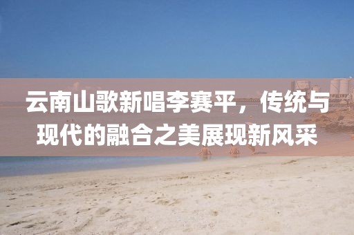 云南山歌新唱李賽平，傳統(tǒng)與現(xiàn)代的融合之美展現(xiàn)新風采