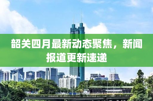 韶關四月最新動態聚焦，新聞報道更新速遞