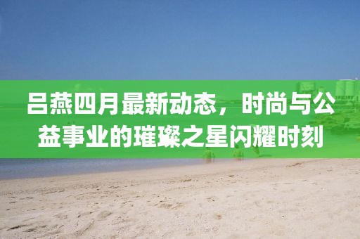 呂燕四月最新動態(tài)，時尚與公益事業(yè)的璀璨之星閃耀時刻