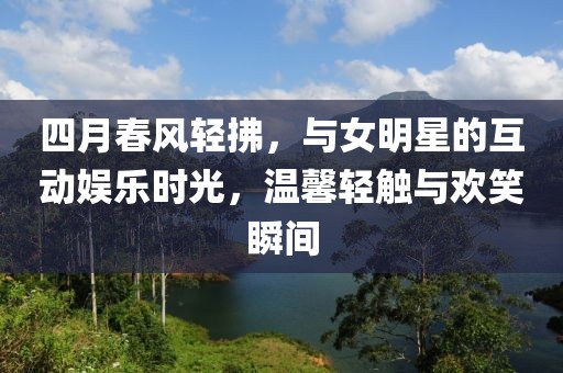 四月春風輕拂，與女明星的互動娛樂時光，溫馨輕觸與歡笑瞬間