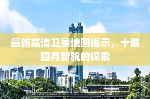 最新高清衛星地圖揭示，十堰四月新貌的探索