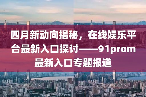 四月新動向揭秘，在線娛樂平臺最新入口探討——91prom最新入口專題報道